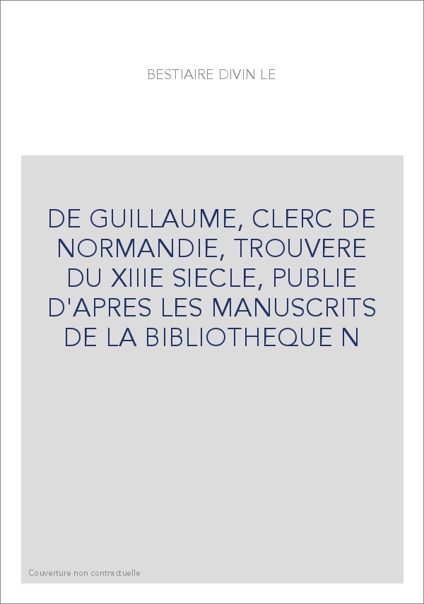 LE BESTIAIRE DIVIN DE GUILLAUME, CLERC DE NORMANDIE, TROUVERE DU XIIIE S., PUBLIE D'APRES LES MANUSCRITS DE